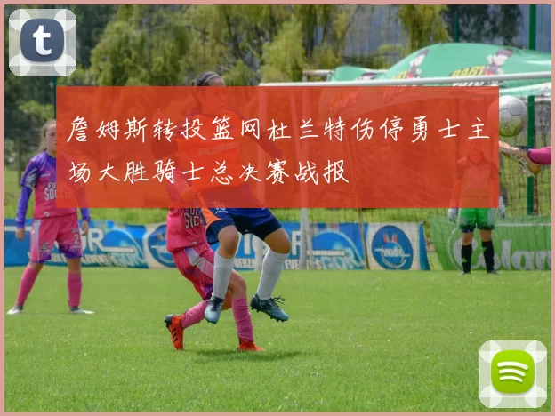 詹姆斯转投篮网杜兰特伤停勇士主场大胜骑士总决赛战报