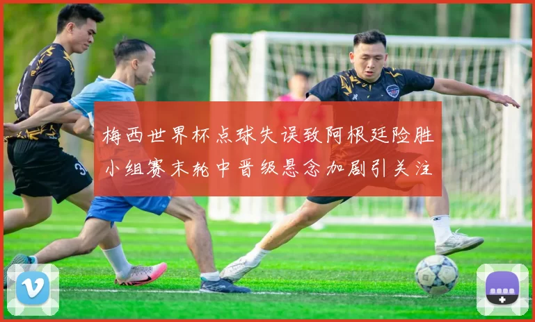 梅西世界杯点球失误致阿根廷险胜小组赛末轮中晋级悬念加剧引关注