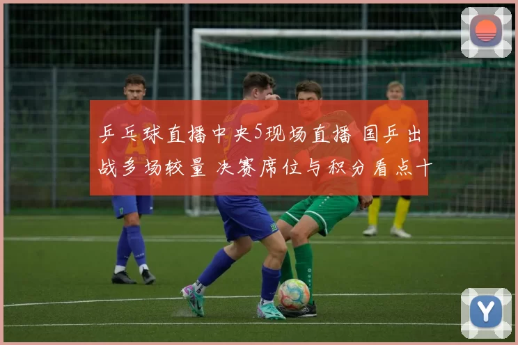 乒乓球直播中央5现场直播 国乒出战多场较量 决赛席位与积分看点十足