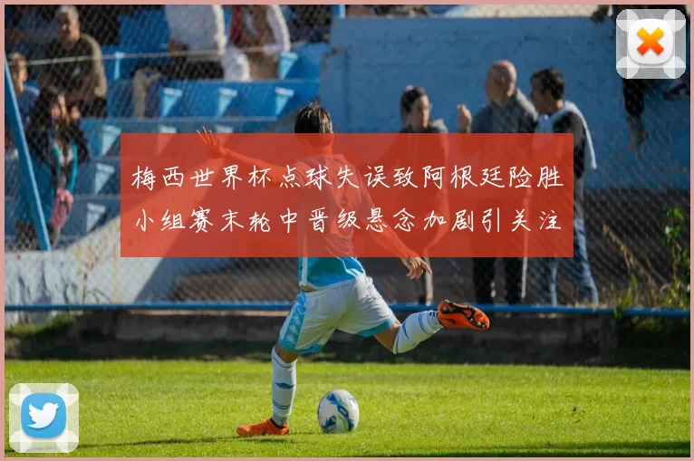 梅西世界杯点球失误致阿根廷险胜小组赛末轮中晋级悬念加剧引关注