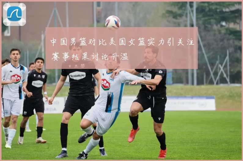 中国男篮对比美国女篮实力引关注 赛事结果讨论升温
