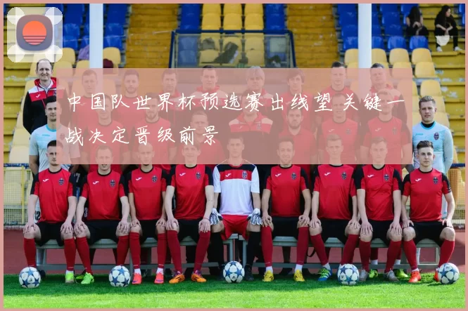 中国队世界杯预选赛出线望 关键一战决定晋级前景