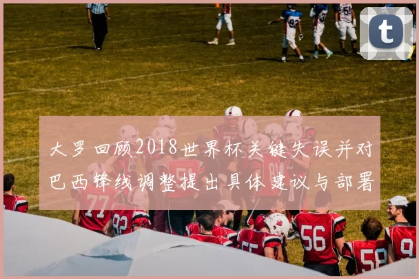 大罗回顾2018世界杯关键失误并对巴西锋线调整提出具体建议与部署
