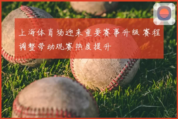 上海体育场迎来重要赛事升级 赛程调整带动观赛热度提升