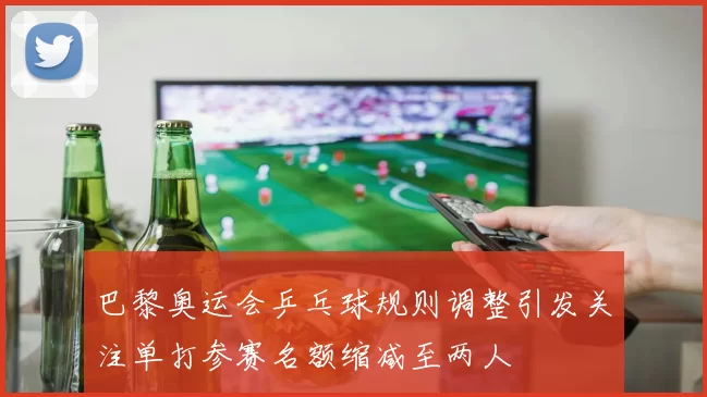 巴黎奥运会乒乓球规则调整引发关注单打参赛名额缩减至两人