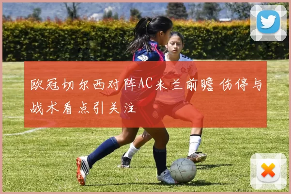 欧冠切尔西对阵AC米兰前瞻 伤停与战术看点引关注