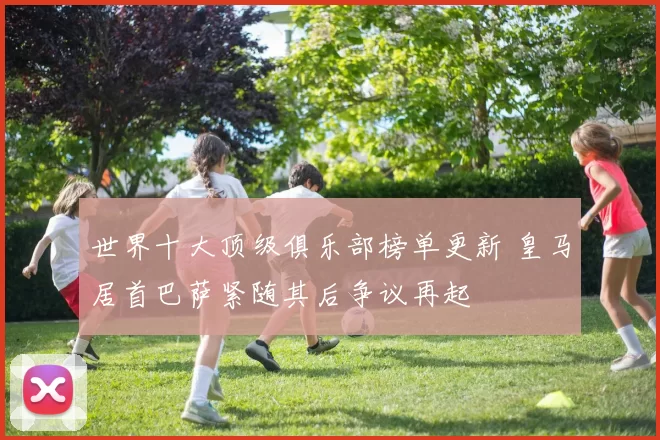世界十大顶级俱乐部榜单更新 皇马居首巴萨紧随其后争议再起