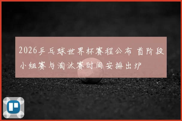 2026乒乓球世界杯赛程公布 首阶段小组赛与淘汰赛时间安排出炉