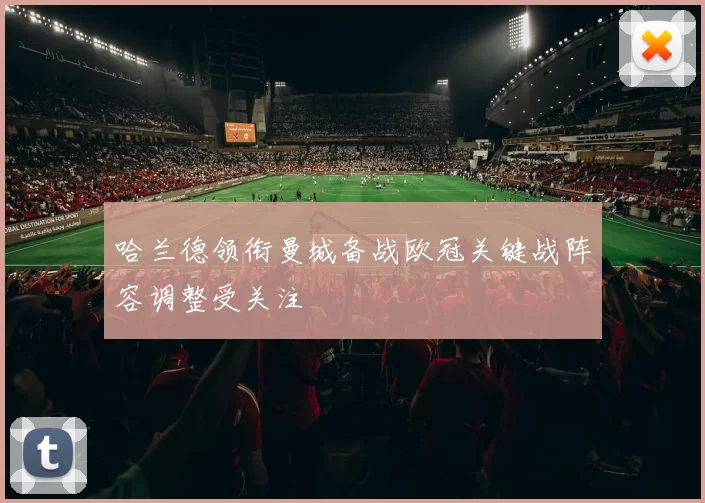 哈兰德领衔曼城备战欧冠关键战阵容调整受关注