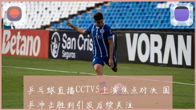 乒乓球直播CCTV5上演焦点对决 国乒冲击胜利引发后续关注