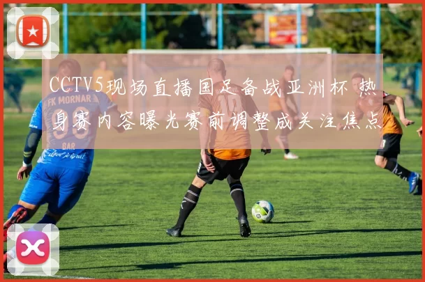 CCTV5现场直播国足备战亚洲杯 热身赛内容曝光赛前调整成关注焦点