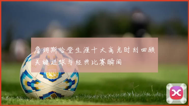 詹姆斯哈登生涯十大高光时刻回顾关键进球与经典比赛瞬间