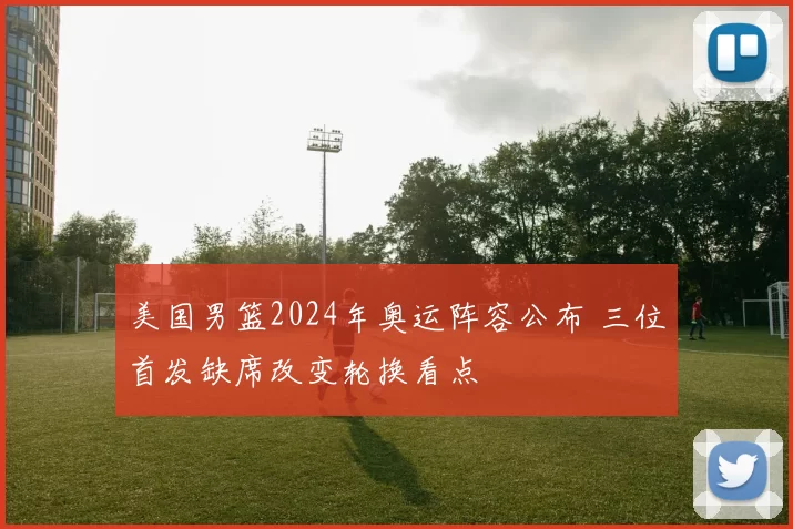 美国男篮2024年奥运阵容公布 三位首发缺席改变轮换看点