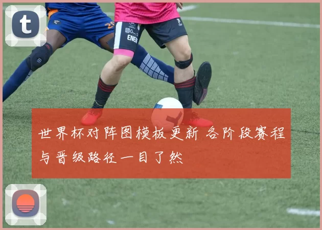 世界杯对阵图模板更新 各阶段赛程与晋级路径一目了然