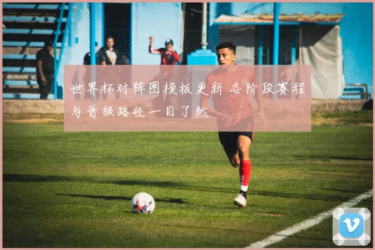 世界杯对阵图模板更新 各阶段赛程与晋级路径一目了然