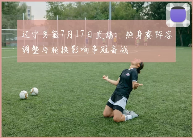 辽宁男篮7月17日直播：热身赛阵容调整与轮换影响争冠备战