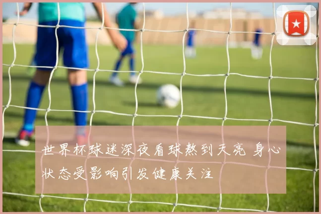 世界杯球迷深夜看球熬到天亮 身心状态受影响引发健康关注