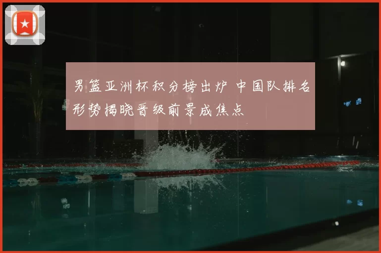 男篮亚洲杯积分榜出炉 中国队排名形势揭晓晋级前景成焦点