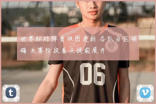 世界杯对阵晋级图更新 各队分区明确 决赛阶段看点提前展开