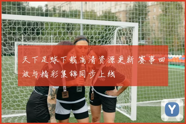 天下足球下载高清资源更新 赛事回放与精彩集锦同步上线
