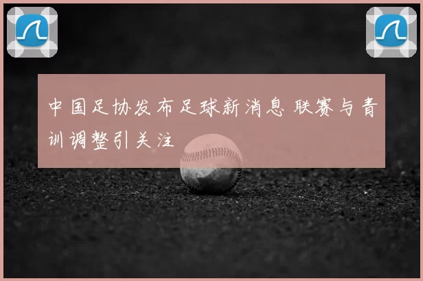 中国足协发布足球新消息 联赛与青训调整引关注