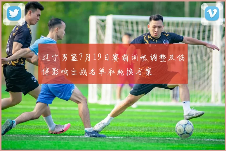 辽宁男篮7月19日赛前训练调整及伤停影响出战名单和轮换方案