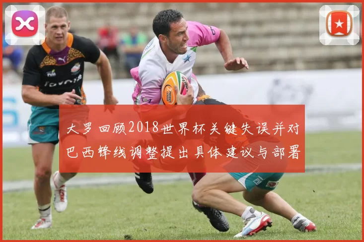 大罗回顾2018世界杯关键失误并对巴西锋线调整提出具体建议与部署