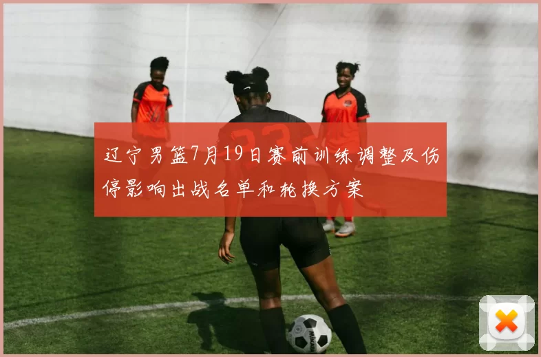 辽宁男篮7月19日赛前训练调整及伤停影响出战名单和轮换方案