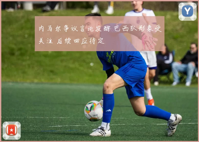 内马尔争议言论发酵 巴西队形象受关注 后续回应待定