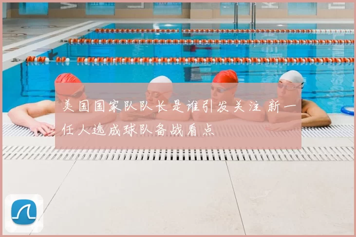 美国国家队队长是谁引发关注 新一任人选成球队备战看点