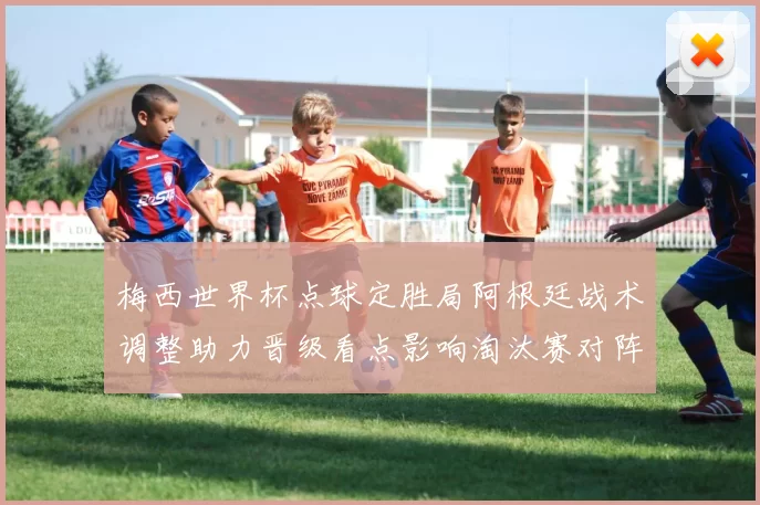 梅西世界杯点球定胜局阿根廷战术调整助力晋级看点影响淘汰赛对阵