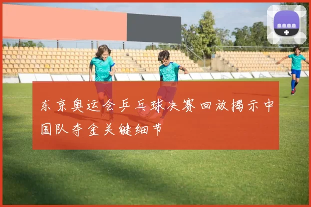 东京奥运会乒乓球决赛回放揭示中国队夺金关键细节