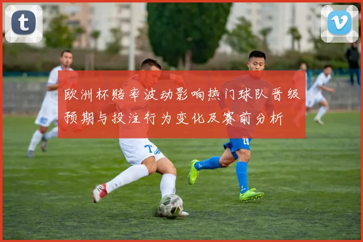 欧洲杯赔率波动影响热门球队晋级预期与投注行为变化及赛前分析