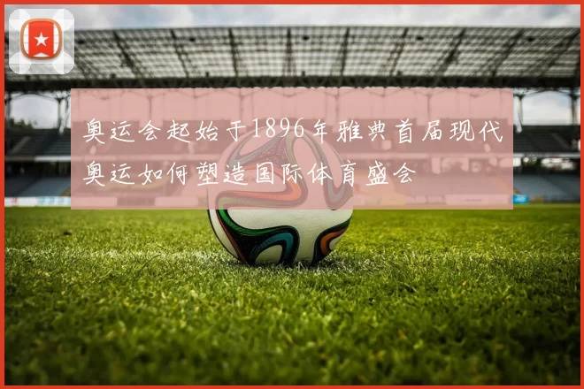 奥运会起始于1896年雅典首届现代奥运如何塑造国际体育盛会