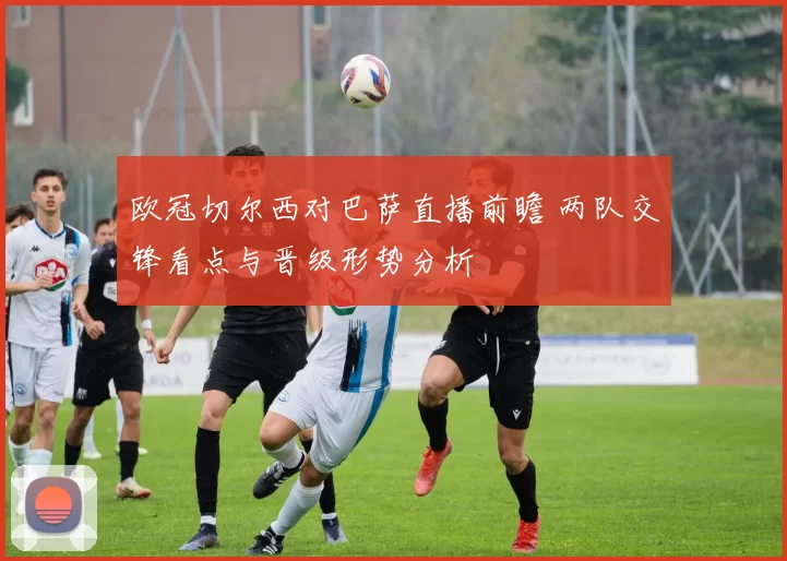 欧冠切尔西对巴萨直播前瞻 两队交锋看点与晋级形势分析