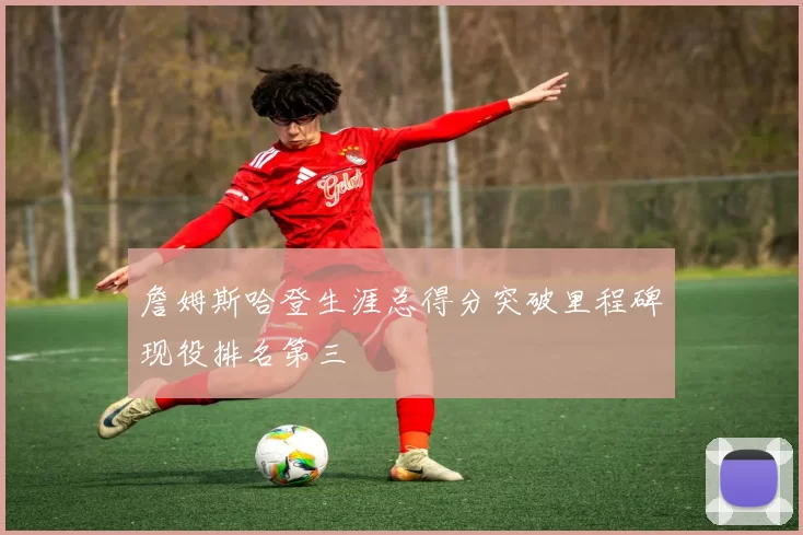 詹姆斯哈登生涯总得分突破里程碑现役排名第三