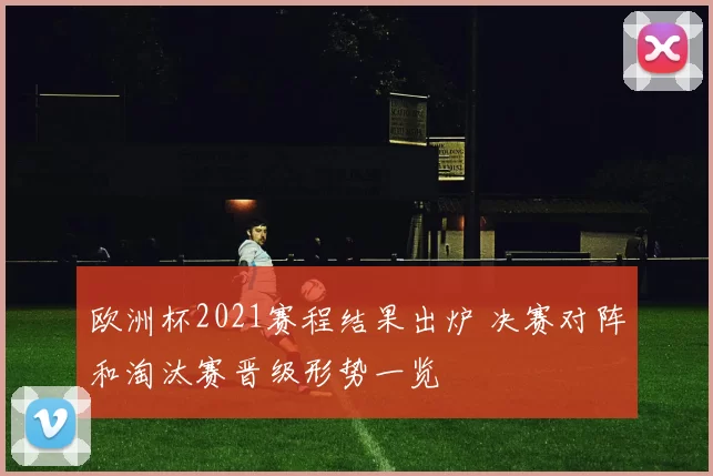 欧洲杯2021赛程结果出炉 决赛对阵和淘汰赛晋级形势一览
