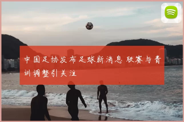 中国足协发布足球新消息 联赛与青训调整引关注