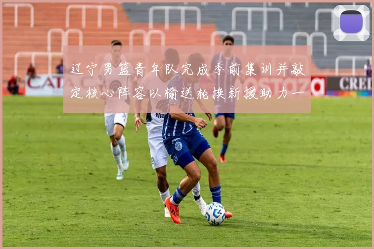 辽宁男篮青年队完成季前集训并敲定核心阵容以输送轮换新援助力一线