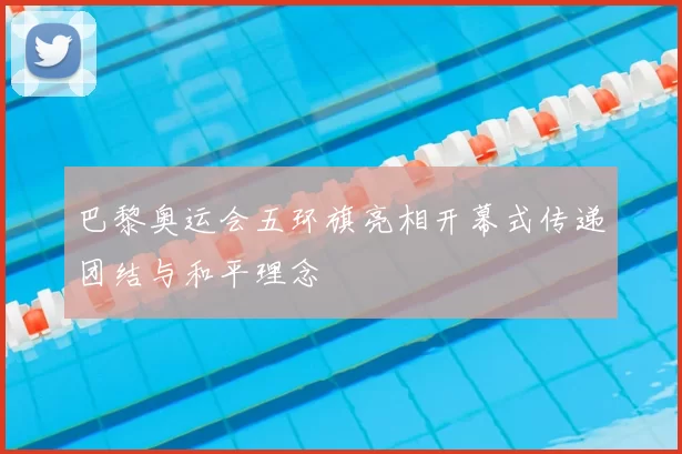 巴黎奥运会五环旗亮相开幕式传递团结与和平理念