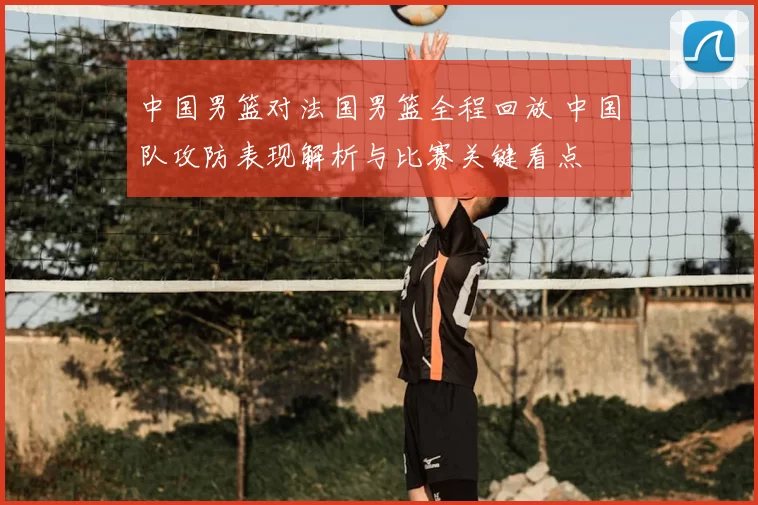 中国男篮对法国男篮全程回放 中国队攻防表现解析与比赛关键看点