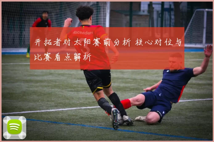 开拓者对太阳赛前分析 核心对位与比赛看点解析