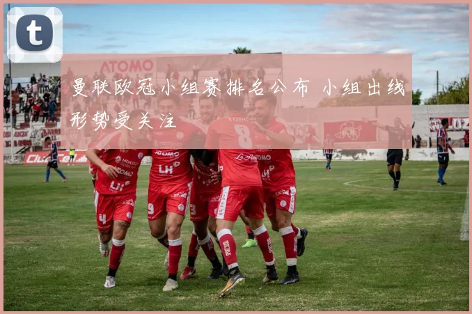 曼联欧冠小组赛排名公布 小组出线形势受关注