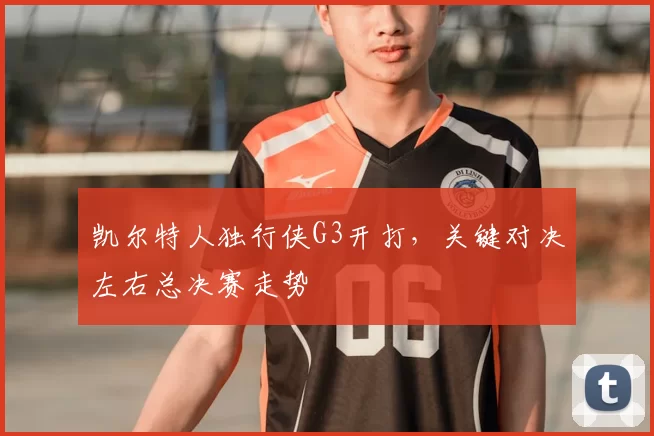 凯尔特人独行侠G3开打，关键对决左右总决赛走势