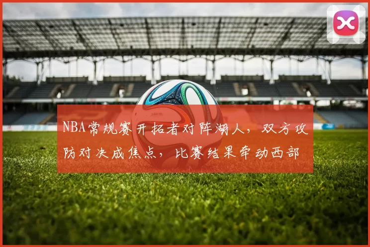 NBA常规赛开拓者对阵湖人，双方攻防对决成焦点，比赛结果牵动西部排名