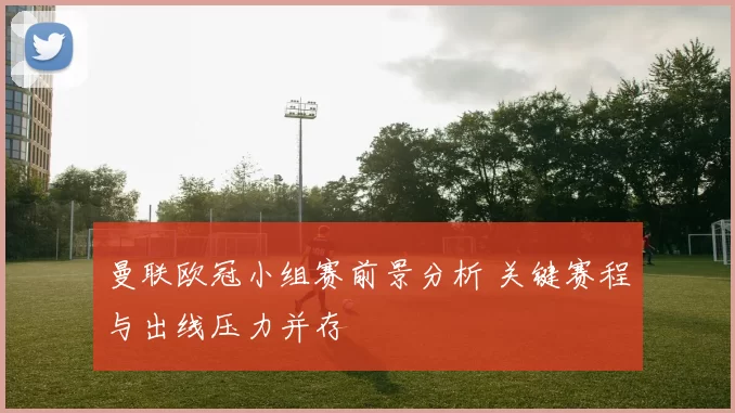 曼联欧冠小组赛前景分析 关键赛程与出线压力并存