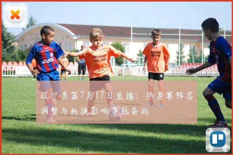 辽宁男篮7月17日直播：热身赛阵容调整与轮换影响争冠备战